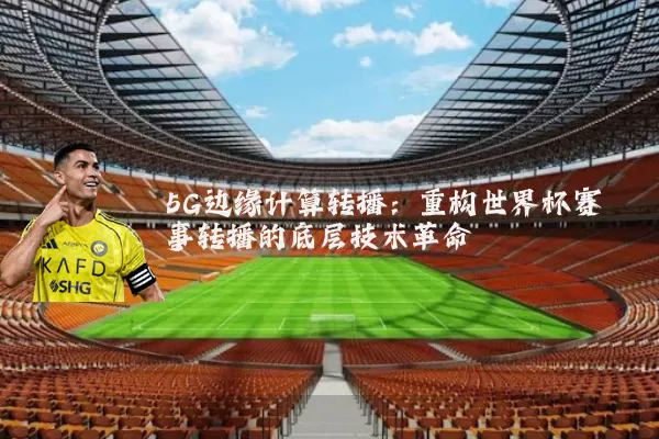 5G边缘计算转播:重构世界杯赛事转播的底层技术革命